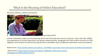 What Is the Meaning of Online Education?
By Aisha O'Brien, eHow Contributor
Learning online
Online education refers to any learning done over the internet versus in person. Since the late 1990s,
the popularity of online education has grown exponentially. Ranging from free online tutorials to PhD
degrees, the variety of online learning avenues available rivals traditional education and coursework.
Read more: http://www.ehow.com/about_7533988_meaning-online-education.html#ixzz2bCblqGLY
Read more: http://www.ehow.com/about_6600628_definition-online-
education.html#ixzz2bCaowCTd9/10/2013 16
 