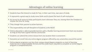Advantages of online learning
 Students have the chance to study for free, in their own time, own pace of study.
 It represents a great way to study many fields and to boost the level of self-motivation.
 An access to all resource helps participants learn wherever they are, leaving them the freedom to
choose the time for study.
 They change from passive to active learners.
 The responsibility and self-discipline of students is the MUST.
 Online education is able to provide learners with a flexible learning environment from any location
as long as they have a good internet connection
 Students can attend the online classes from any location that is convenient.
 Everyone can enroll into any online degree program offered by any universities around the world.
 Online degree programs cost less than campus-based degree programs as most of learning
materials are in downloadable format and the credit hours required to complete an online degree
program is comparatively less.
9/10/2013 17
 