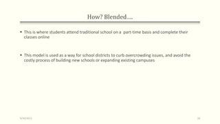 How? Blended….
 This is where students attend traditional school on a part-time basis and complete their
classes online
 This model is used as a way for school districts to curb overcrowding issues, and avoid the
costly process of building new schools or expanding existing campuses
9/10/2013 18
 
