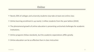 Online
 Nearly 30% of colleges and university students now take at least one online class
 Online learning enrollment is up nearly 1 million students from the year before (2010)
 The phenomenal growth of online education is presenting uncharted challenges for academic
institutions.
 Online programs follow standards, but the academic expectations differ greatly
 Online education can be as effective than in-class instruction
9/10/2013 19
 