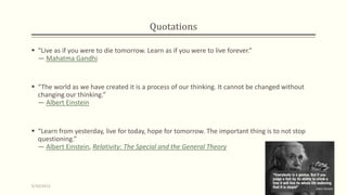 Quotations
 “Live as if you were to die tomorrow. Learn as if you were to live forever.”
― Mahatma Gandhi
 “The world as we have created it is a process of our thinking. It cannot be changed without
changing our thinking.”
― Albert Einstein
 “Learn from yesterday, live for today, hope for tomorrow. The important thing is to not stop
questioning.”
― Albert Einstein, Relativity: The Special and the General Theory
9/10/2013 2
 
