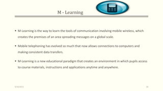 M - Learning
 M-Learning is the way to learn the tools of communication involving mobile wireless, which
creates the premises of an area spreading messages on a global scale.
 Mobile telephoning has evolved so much that now allows connections to computers and
making consistent data transfers.
 M-Learning is a new educational paradigm that creates an environment in which pupils access
to course materials, instructions and applications anytime and anywhere.
9/10/2013 20
 