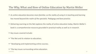 The Why, What and How of Online Education by Martin Weller
 As online education becomes more familiar, so the reality of using it in teaching and learning
has moved beyond the realm of the specialist. Pedagogy and best practice.
 Delivering Learning on the Net explores the reality of online education today. Martin Weller’s
book is a comprehensive resource grounded in practical reality as well as in research.
 Key issues covered include:
 *the Net and its relation to education;
 *developing and implementing online courses;
 *the key issues surrounding online education.
9/10/2013 25
 