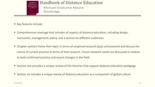 Handbook of Distance Education
 Key features include:
 Comprehensive coverage that includes all aspects of distance education, including design,
instruction, management, policy, and a section on different audiences.
 Chapter authors frame their topic in terms of empirical research (past and present) and discuss the
nature of current practice in terms of that research. Future research needs are discussed in relation
to both confirmed practice and recent changes in the field.
 Section one provides a unique review of the theories that support distance education pedagogy.
 Section six includes a unique review of distance education as a component of global culture.
9/10/2013 26
 