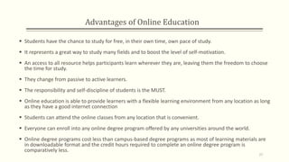Advantages of Online Education
 Students have the chance to study for free, in their own time, own pace of study.
 It represents a great way to study many fields and to boost the level of self-motivation.
 An access to all resource helps participants learn wherever they are, leaving them the freedom to choose
the time for study.
 They change from passive to active learners.
 The responsibility and self-discipline of students is the MUST.
 Online education is able to provide learners with a flexible learning environment from any location as long
as they have a good internet connection
 Students can attend the online classes from any location that is convenient.
 Everyone can enroll into any online degree program offered by any universities around the world.
 Online degree programs cost less than campus-based degree programs as most of learning materials are
in downloadable format and the credit hours required to complete an online degree program is
comparatively less.
27
 
