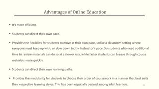 Advantages of Online Education
 It’s more efficient.
 Students can direct their own pace.
 Provides the flexibility for students to move at their own pace, unlike a classroom setting where
everyone must keep up with, or slow down to, the instructor’s pace. So students who need additional
time to review materials can do so at a slower rate, while faster students can breeze through course
materials more quickly.
 Students can direct their own learning paths.
 Provides the modularity for students to choose their order of coursework in a manner that best suits
their respective learning styles. This has been especially desired among adult learners. 28
 