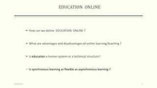 EDUCATION ONLINE
 How can we define EDUCATION ONLINE ?
 What are advantages and disadvantages of online learning/teaching ?
 Is education a human system or a technical structure?
 Is synchronous learning as flexible as asynchronous learning ?
9/10/2013 3
 