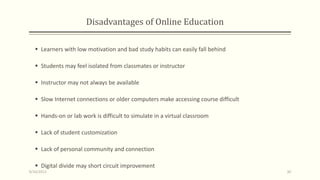Disadvantages of Online Education
 Learners with low motivation and bad study habits can easily fall behind
 Students may feel isolated from classmates or instructor
 Instructor may not always be available
 Slow Internet connections or older computers make accessing course difficult
 Hands-on or lab work is difficult to simulate in a virtual classroom
 Lack of student customization
 Lack of personal community and connection
 Digital divide may short circuit improvement
9/10/2013 30
 