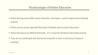 Disadvantages of Online Education
 Online learning cannot offer human interaction, which gives a person opportunity to develop
properly.
 Online courses cannot cope with thousands of students who try to join discussions.
 Online learning can be difficult technically , if it is meant for disciplines that involve practice.
 If you are not comfortable with text format and prefer to listen to the lecture instead of
reading it.
9/10/2013 31
 