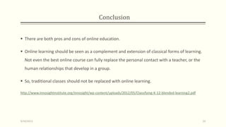 Conclusion
 There are both pros and cons of online education.
 Online learning should be seen as a complement and extension of classical forms of learning.
Not even the best online course can fully replace the personal contact with a teacher, or the
human relationships that develop in a group.
 So, traditional classes should not be replaced with online learning.
http://www.innosightinstitute.org/innosight/wp-content/uploads/2012/05/Classifying-K-12-blended-learning2.pdf
9/10/2013 33
 
