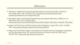 References
 Goff, Brian. Collaborative Learning: Benefits of Online Learning. Rochester Institute of
technology: 2012. web. 5 October 2012. http://online.rit.edu/faculty/teaching
strategies/collaborative learning/benefits.cfm
 McLaughlin, Mark. Online Grade Schools Becoming a Popular Alternative. CNBC.com: 19
September 2011. web. 5 October 2012.
http://www.cnbc.com/id/44255406/Online_Grade_Schools_Becoming_a_Popular_Alternative
 Borden, Jeff. The Future of Online Learning. Elearn Magazine: August 2011. web. 5 October
2012. http://elearnmag.acm.org/archive.cfm?aid=2024704
 Baker, Jason and Woods, Robert. Social Dynamics of Online learning: Pedagogical Imperatives
and Practical Applications. 18th Annual Conference on Distance Learning: 2005. web. 5
October 2012. www.uwex.edu/disted/comference/
9/10/2013 38
 