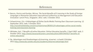 References
 Banciu, Viorica and Gordan, Mircea. The Social Benefits of E-Learning in the Study of Foreign
Languages in Romanian Education.International Conference on Management and Education
Innovation: Lansit Press, Singapore. 2012. web. 5 October 2012.
 Schwartzman, Eric. 4 Advantages of Online Socila Media Training Over Classroom Learning. 12
September 2012. web. 5 October 2012.
http://socialmediatoday.com/ericschwartzman/803011/4-advantages-online-social-media-
training-overclassroom-learning
 Whitaker, Kari. 7 Benefits of online Education. Online Education benefits: 2 April 2007. web. 5
October 2012. http://www.classesandcareers.com/education/2007/04/02/7-benefits-of-
online-education/
 Na. Advantages and Disadvantages of eLearning. eLearner: n.d.web.5 October.
2012.http://www.dso.iastate.edu/asc/academic/elearner/advantage.html
9/10/2013 39
 
