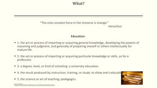 What?
“The only constant force in the Universe is change.”
Heraclitus
Education:
 1. the act or process of imparting or acquiring general knowledge, developing the powers of
reasoning and judgment, and generally of preparing oneself or others intellectually for
mature life.
 2. the act or process of imparting or acquiring particular knowledge or skills, as for a
profession.
 3. a degree, level, or kind of schooling: a university education.
 4. the result produced by instruction, training, or study: to show one's education.
 5. the science or art of teaching; pedagogics.
http://dictionary.reference.com/browse/education9/10/2013 4
 