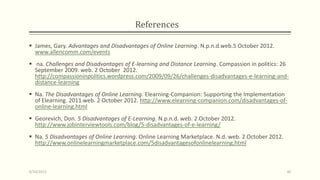References
 James, Gary. Advantages and Disadvantages of Online Learning. N.p.n.d.web.5 October 2012.
www.allencomm.com/events
 na. Challenges and Disadvantages of E-learning and Distance Learning. Compassion in politics: 26
September 2009. web. 2 October 2012.
http://compassioninpolitics.wordpress.com/2009/09/26/challenges-disadvantages-e-learning-and-
distance-learning
 Na. The Disadvantages of Online Learning. Elearning-Companion: Supporting the Implementation
of Elearning. 2011.web. 2 October 2012. http://www.elearning-companion.com/disadvantages-of-
online-learning.html
 Georevich, Don. 5 Disadvantages of E-Learning. N.p.n.d. web. 2 October 2012.
http://www.jobinterviewtools.com/blog/5-disadvantages-of-e-learning/
 Na. 5 Disadvantages of Online Learning. Online Learning Marketplace. N.d. web. 2 October 2012.
http://www.onlinelearningmarketplace.com/5disadvantagesofonlinelearning.html
9/10/2013 40
 
