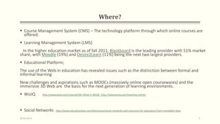 Where?
 Course Management System (CMS) – The technology platform through which online courses are
offered.
 Learning Management System (LMS)
In the higher education market as of fall 2011, Blackboard is the leading provider with 51% market
share, with Moodle (19%) and Desire2Learn (11%) being the next two largest providers.
 Educational Platform;
The use of the Web in education has revealed issues such as the distinction between formal and
informal learning
New challenges and aspirations such as MOOCs (massively online open coursewares) and the
immersive 3D Web are the basis for the next generation of learning environments.
 WizIQ http://www.wiziq.com/tutorial/281-What-is-WiZiQ http://www.wiziq.com/teaching-online/
 Social Networks http://www.educationdive.com/directories/social-networks-and-resources-for-educators/?sort=name&dir=desc
9/10/2013 5
 