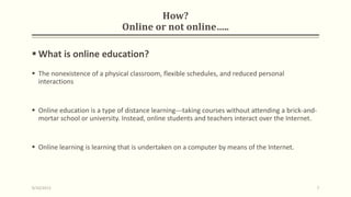 How?
Online or not online…..
 What is online education?
 The nonexistence of a physical classroom, flexible schedules, and reduced personal
interactions
 Online education is a type of distance learning---taking courses without attending a brick-and-
mortar school or university. Instead, online students and teachers interact over the Internet.
 Online learning is learning that is undertaken on a computer by means of the Internet.
9/10/2013 7
 
