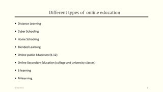 Different types of online education
 Distance Learning
 Cyber Schooling
 Home Schooling
 Blended Learning
 Online public Education (K-12)
 Online Secondary Education (college and university classes)
 E-learning
 M-learning
9/10/2013 8
 