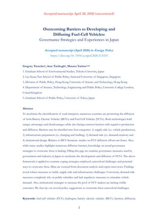 , 0690 3 4 8 7169 ,6712 4 5770 90
Overcoming Barriers to Developing and
Diffusing Fuel-Cell Vehicles:
Governance Strategies and Experiences in Japan
Accepted manuscript (April 2020) in Energy Policy
https://doi.org/10. 1016/j.enpol.2020.111533
Gregory Trencher1, Araz Taeihagh2, Masaru Yarime3,4,5
1. Graduate School of Environmental Studies, Tohoku University, Japan
2. Lee Kuan Yew School of Public Policy, National University of Singapore, Singapore
3. Division of Public Policy, Hong Kong University of Science and Technology, Hong Kong
4. Department of Science, Technology, Engineering and Public Policy, University College London,
United Kingdom
5. Graduate School of Public Policy, University of Tokyo, Japan
Abstract
To accelerate the electrification of road transport, numerous countries are promoting the diffusion
of both Battery Electric Vehicles (BEVs) and Fuel-Cell Vehicles (FCVs). Both technologies hold
unique advantages and disadvantages while also facing common barriers with regard to production
and diffusion. Barriers may be classified into four categories: 1) supply-side (i.e. vehicle production),
2) infrastructure preparation (i.e. charging and fuelling), 3) demand-side (i.e. demand creation) and
4) institutional design. Relative to BEV literature, studies on FCV diffusion efforts are fewer. Also,
while many studies highlight numerous diffusion barriers, knowledge on actual governance
strategies to overcome these is lacking. Filling this gap, we examine governance measures used by
government and industry in Japan to accelerate the development and diffusion of FCVs. The above
framework is applied to examine coping strategies employed, unresolved challenges and potential
ways to overcome these. Data are sourced from document analysis and expert interviews. Findings
reveal robust measures to tackle supply-side and infrastructure challenges. Conversely, demand-side
measures completely rely on public subsidies and lack regulatory measures to stimulate vehicle
demand. Also, institutional strategies to increase the pool of FCV makers are lacking visible
outcomes. We thus lay out several policy suggestions to overcome these unresolved challenges.
Keywords: fuel-cell vehicles (FCV); hydrogen; battery electric vehicles (BEV); barriers; diffusion;
 