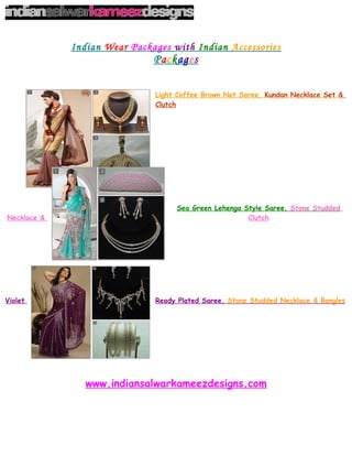Indian Wear Packages with Indian Accessories
                              Packages


                              Light Coffee Brown Net Saree, Kundan Necklace Set &
                              Clutch




                                   Sea Green Lehenga Style Saree, Stone Studded
Necklace &                                            Clutch




Violet                        Ready Plated Saree, Stone Studded Necklace & Bangles




                www.indiansalwarkameezdesigns.com
 