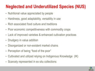 3
Neglected and Underutilized Species (NUS)
• Nutritional value appreciated by people
• Hardiness, good adaptability, versatility in use
• Rich associated food culture and traditions
• Poor economic competitiveness with commodity crops
• Lack of improved varieties & enhanced cultivation practices
• Drudgery in value addition
• Disorganized or non-existent market chains
• Perception of being “food of the poor”
• Cultivated and utilized relying on Indigenous Knowledge (IK)
• Scarcely represented in ex situ collections
 