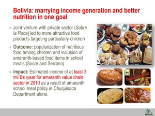 8
Bolivia: marrying income generation and better
nutrition in one goal
• Joint venture with private sector (Sobre
la Roca) led to more attractive food
products targeting particularly children
• Outcome: popularization of nutritious
food among children and inclusion of
amaranth-based food items in school
meals (Sucre and Serrano)
• Impact: Estimated income of at least 3
mil Bs /year for amaranth value chain
sector in 2010 as a result of amaranth
school meal policy in Chuquisaca
Department alone.
 