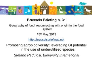 Brussels Briefing n. 31
Geography of food: reconnecting with origin in the food
system
15th May 2013
http://brusselsbriefings.net
Promoting agrobiodiversity: leveraging GI potential
in the use of underutilised species
Stefano Padulosi, Bioversity International
 