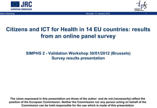 The views expressed in this presentation are those of the author  and do not (necessarily) reflect the position of the European Commission. Neither the Commission nor any person acting on behalf of the Commission can be hold responsible for the use which is made of this presentation Citizens and ICT for Health in 14 EU countries: results from an online panel survey SIMPHS 2 - Validation Workshop 30/01/2012 (Brussels) Survey results presentation 