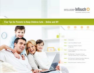 Five Tips for Parents to Keep Children Safe – Online and Off

                                                                        INFO            EMAIL       PRINT         WEBSITE




                                                               PAGE 1    Introduction

                                                               PAGE 2    Learn Social Media Yourself

                                                               PAGE 3    Know Your Children’s Friends –
                                                                         In Real Life

                                                               PAGE 4    Communicate With Your Children about
                                                                         Online Dangers

                                                               PAGE 5    Be Observant – Recognize the Signs
                                                                         That Your Children Are in Trouble Online

                                                               PAGE 6    Be Proactive by Taking Preventative Measures
                                                                         to Ensure Your Child’s Online Safety

                                                               PAGE 7    About the Experts: IntelliCorp InTouch
 