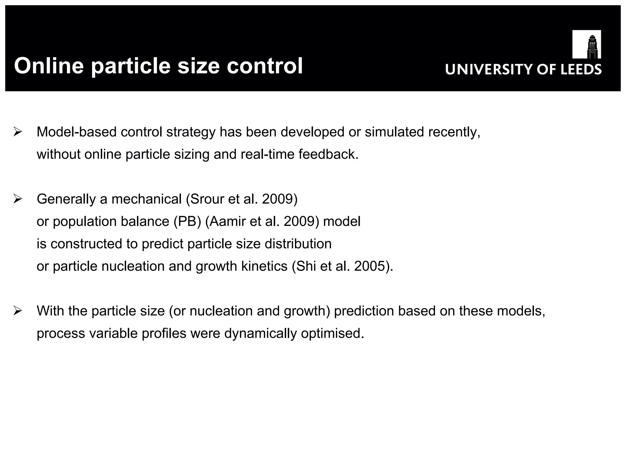 Online particle size control Model-based control strategy has been developed or simulated recently, without online particle sizing and real-time feedback . Generally a mechanical (Srour et al. 2009) or population balance  (PB)  (Aamir et al. 2009) model is constructed to predict particle size distribution or particle nucleation and growth kinetics (Shi et al. 2005). With the particle size (or nucleation and growth) prediction based on these models, process variable profiles were dynamically optimised . 