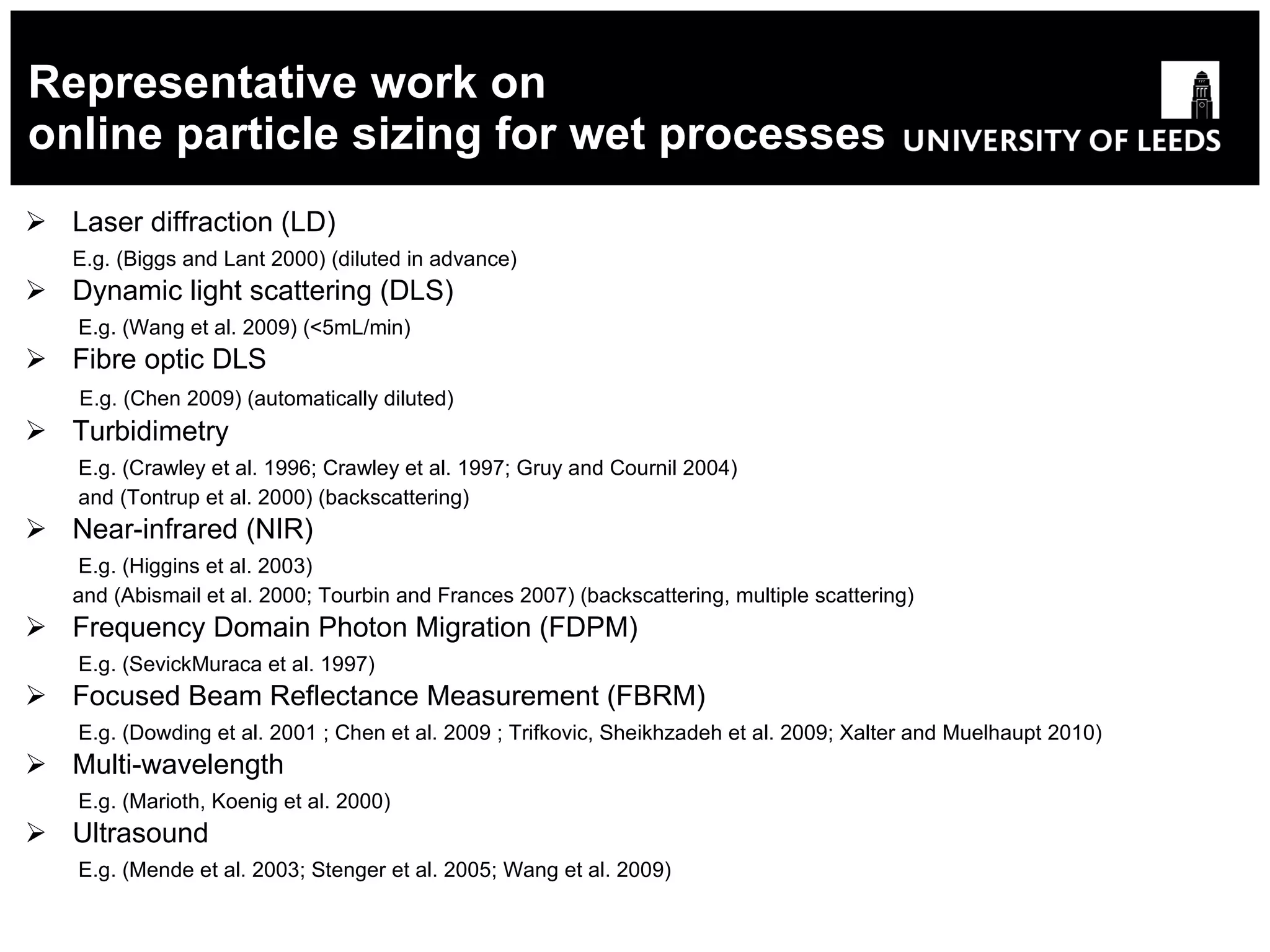 Representative work on online particle sizing for wet processes Laser diffraction (LD) E.g. (Biggs and Lant 2000) (diluted in advance) Dynamic light scattering (DLS)   E.g. (Wang et al. 2009) (<5mL/min) Fibre optic DLS   E.g. (Chen 2009) (automatically diluted) Turbidimetry   E.g. (Crawley et al. 1996; Crawley et al. 1997; Gruy and Cournil 2004)   and (Tontrup et al. 2000) (backscattering) Near-infrared (NIR)   E.g. (Higgins et al. 2003) and (Abismail et al. 2000; Tourbin and Frances 2007) (backscattering, multiple scattering) Frequency Domain Photon Migration (FDPM)   E.g. (SevickMuraca et al. 1997) Focused Beam Reflectance Measurement (FBRM)   E.g. (Dowding et al. 2001 ; Chen et al. 2009 ; Trifkovic, Sheikhzadeh et al. 2009; Xalter and Muelhaupt 2010) Multi-wavelength   E.g. (Marioth, Koenig et al. 2000) Ultrasound   E.g. ( Mende et al. 2003; Stenger et al. 2005;  Wang et al. 2009) 