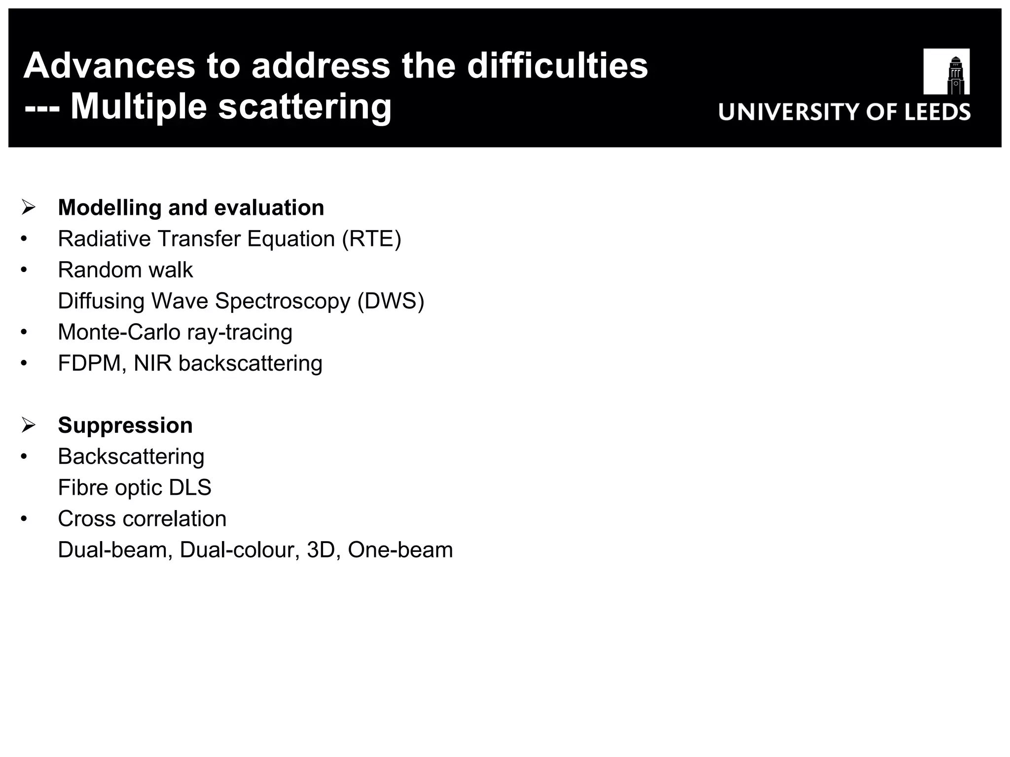 Advances to address the difficulties --- Multiple scattering Modelling and evaluation Radiative Transfer Equation (RTE) Random walk Diffusing Wave Spectroscopy (DWS) Monte-Carlo ray-tracing FDPM, NIR backscattering Suppression Backscattering Fibre optic DLS Cross correlation Dual-beam, Dual-colour, 3D, One-beam 