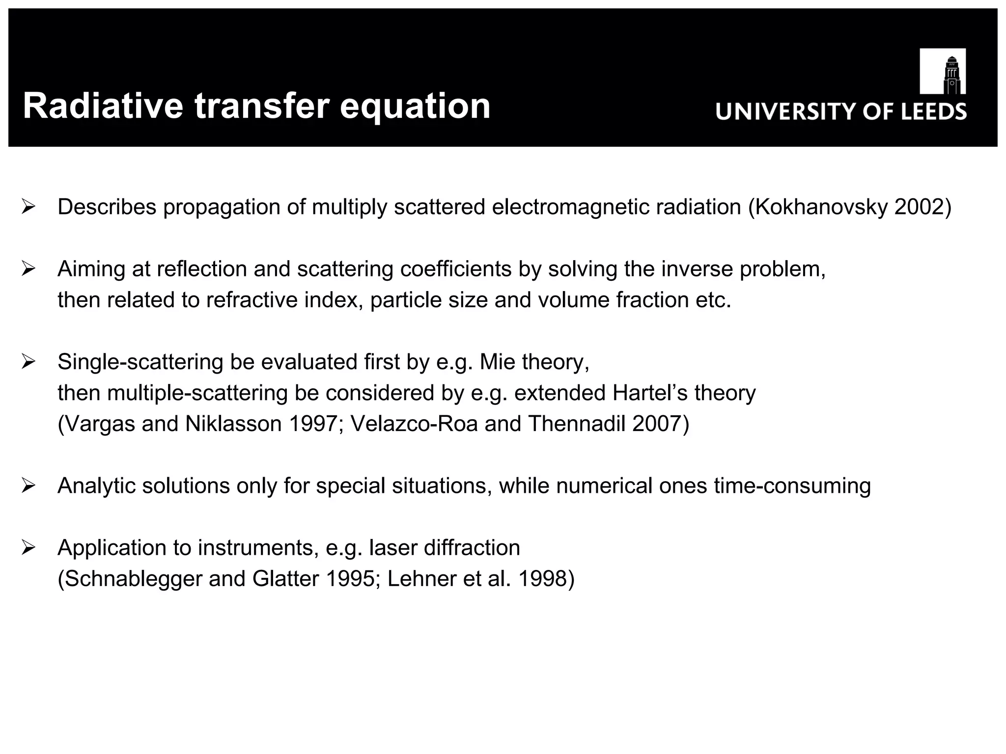 Radiative transfer equation Describes propagation of multiply scattered electromagnetic radiation (Kokhanovsky 2002) Aiming at reflection and scattering coefficients by solving the inverse problem, then related to refractive index, particle size and volume fraction etc. Single-scattering be evaluated first by e.g. Mie theory, then multiple-scattering be considered by e.g. extended Hartel’s theory (Vargas and Niklasson 1997;   Velazco-Roa and Thennadil 2007) Analytic solutions only for special situations, while numerical ones time-consuming Application to instruments, e.g. laser diffraction (Schnablegger and Glatter 1995;   Lehner et al. 1998) 