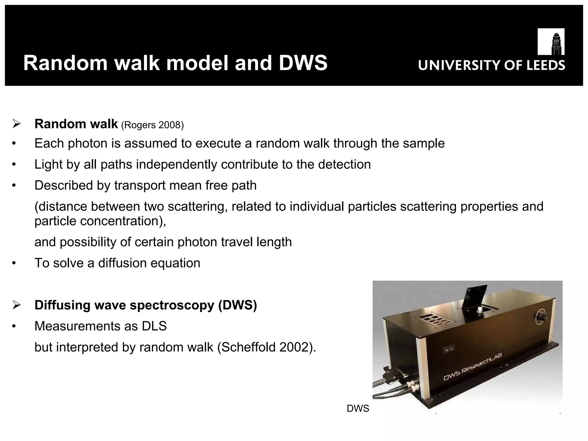 Random walk model and DWS Random walk  (Rogers 2008 ) Each photon is assumed to execute a random walk through the sample Light by all paths independently contribute to the detection Described by transport mean free path (distance between two scattering, related to individual particles scattering properties and particle concentration) , and possibility  of certain photon travel length To solve a diffusion equation Diffusing wave spectroscopy (DWS) Measurements as DLS but interpreted by random walk (Scheffold 2002).   DWS ResearchLab (LS Instruments, Switzerland) 