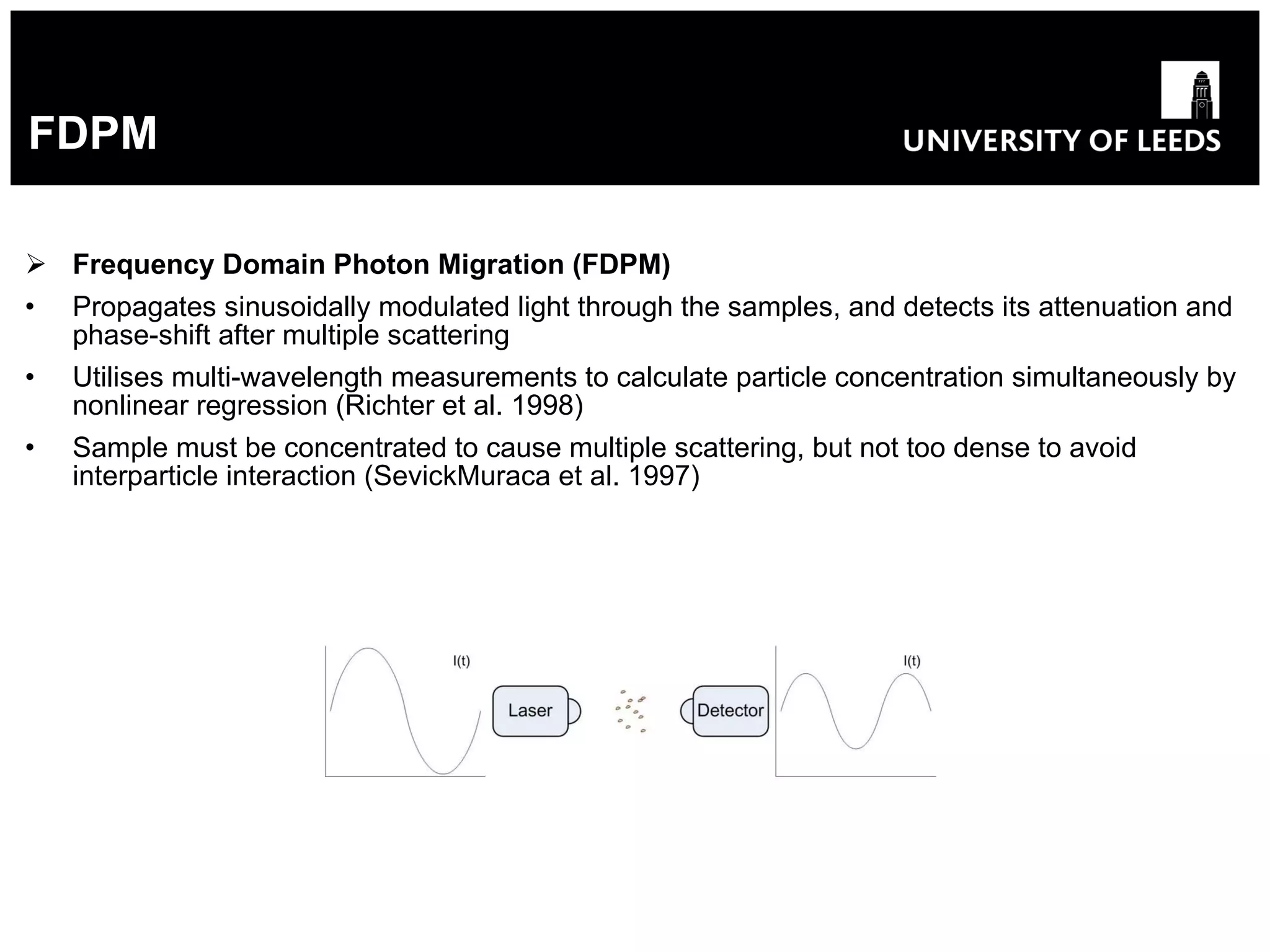 FDPM Frequency Domain Photon Migration (FDPM) Propagates sinusoidally modulated light through the samples, and detects its attenuation and phase-shift after multiple scattering Utilises multi-wavelength measurements to calculate particle concentration simultaneously by nonlinear regression (Richter et al. 1998) Sample must be concentrated to cause multiple scattering, but not too dense to avoid interparticle interaction  (SevickMuraca et al. 1997) 