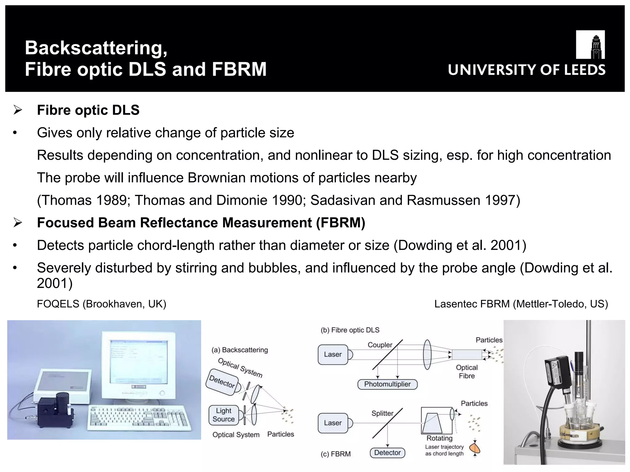 Backscattering, Fibre optic DLS and FBRM Fibre optic DLS Gives only relative change of particle size Results depending on concentration, and nonlinear to DLS sizing, esp. for high concentration The p robe will influence Brownian motions of particles nearby (Thomas 1989; Thomas and Dimonie 1990; Sadasivan and Rasmussen 1997) Focused Beam Reflectance Measurement (FBRM) Detects particle chord-length rather than diameter or size (Dowding et al. 2001) Severely disturbed by stirring and bubbles, and influenced by the probe angle (Dowding et al. 2001) FOQELS (Brookhaven, UK)   Lasentec FBRM (Mettler-Toledo, US) 