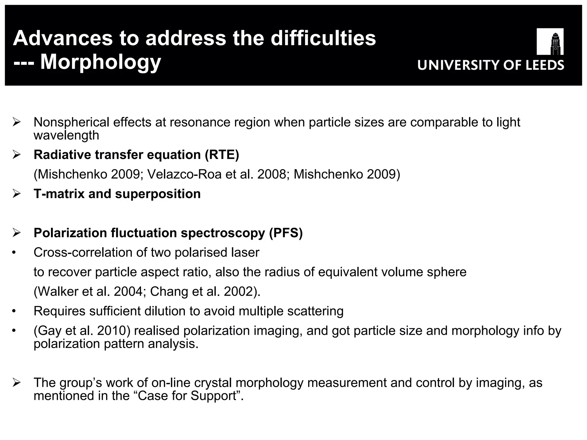 Advances to address the difficulties --- Morphology Nonspherical effects at resonance region  when particle sizes are comparable to light wavelength Radiative transfer equation (RTE) (Mishchenko 2009; Velazco-Roa et al. 2008;   Mishchenko 2009) T-matrix and superposition Polarization fluctuation spectroscopy  (PFS) Cross-correlation of two polarised laser to recover particle aspect ratio, also the radius of equivalent volume sphere (Walker et al. 2004; Chang et al. 2002). Requires sufficient dilution to avoid multiple scattering (Gay et al. 2010) realised polarization imaging, and got particle size and morphology info by polarization pattern analysis. The group’s work of  on-line crystal morphology measurement and control by imaging, as mentioned in the “Case for Support”. 