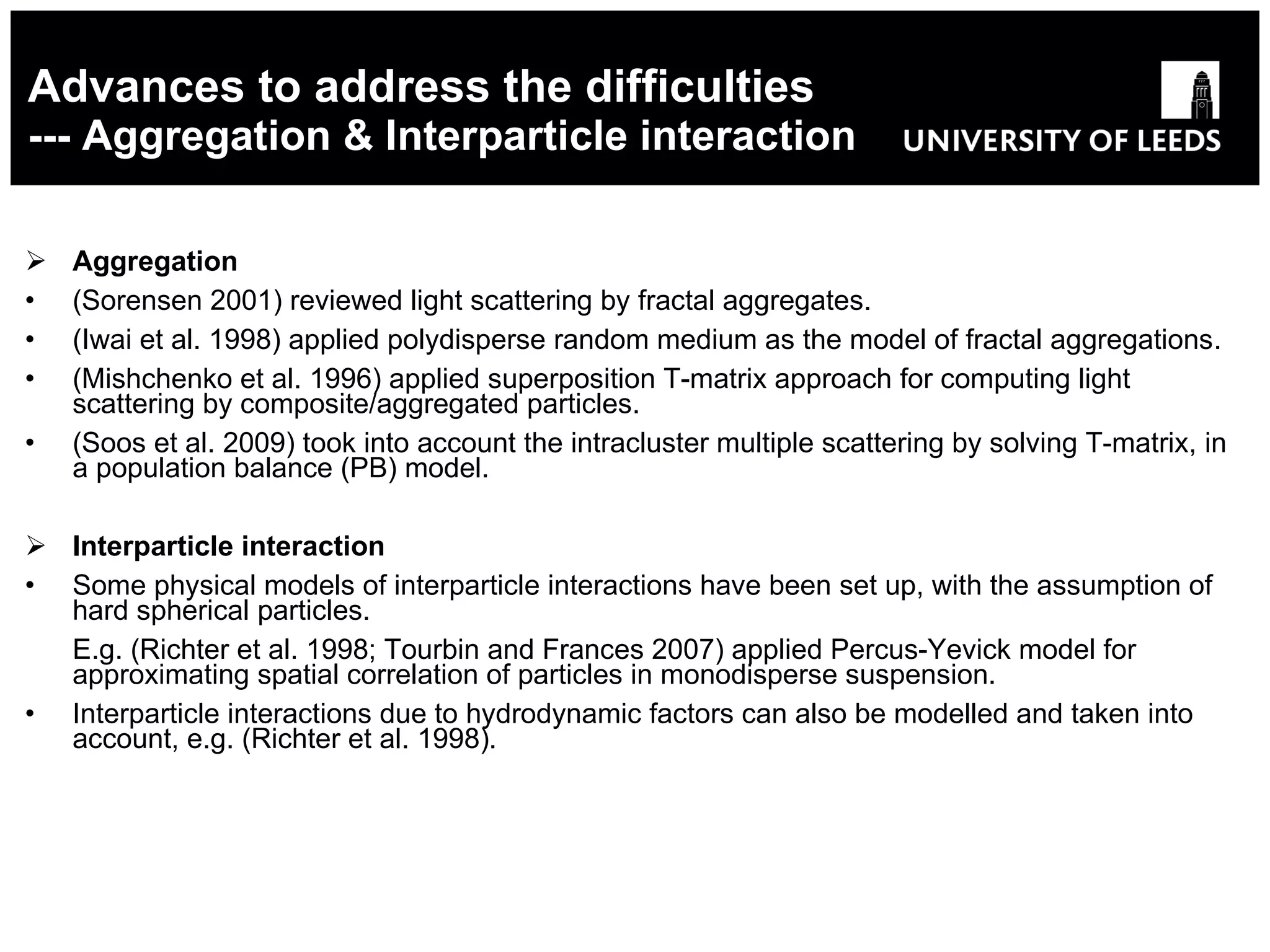 Advances to address the difficulties --- Aggregation & Interparticle interaction Aggregation (Sorensen 2001) reviewed light scattering by fractal aggregates . (Iwai et al. 1998) applied polydisperse random medium as the model of fractal aggregations . (Mishchenko et al. 1996) applied superposition T-matrix approach for computing light scattering by composite/aggregated particles . (Soos et al. 2009) took into account the intracluster multiple scattering by solving T-matrix,  in  a population balance (PB) model. Interparticle interaction Some physical models of interparticle interactions have been set up, with the assumption of hard spherical particles. E.g. (Richter et al. 1998; Tourbin and Frances 2007) applied Percus-Yevick model for approximating spatial correlation of particles in monodisperse suspension. Interparticle interactions due to hydrodynamic factors can also be modelled and taken into account, e.g. (Richter et al. 1998). 