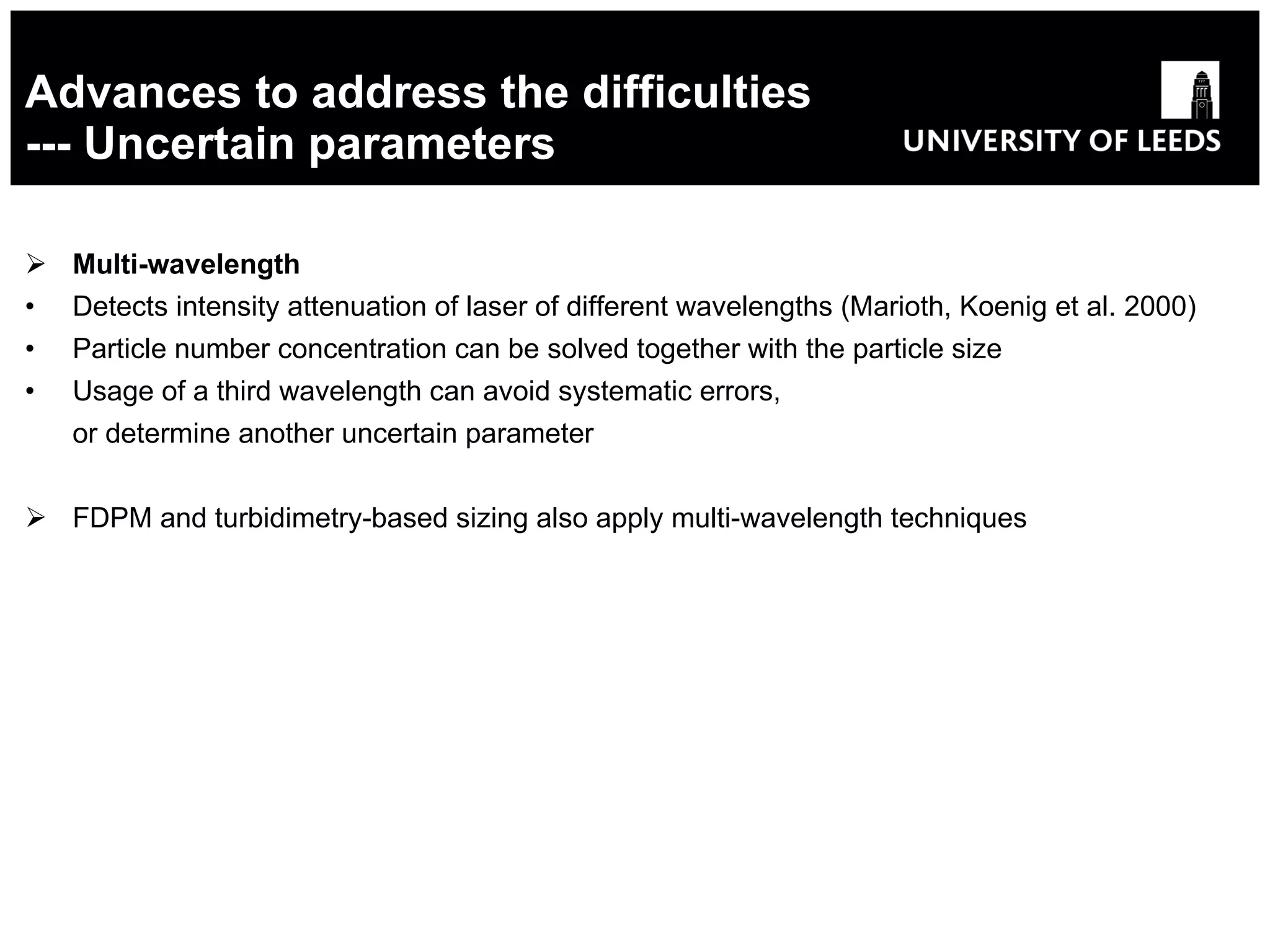 Advances to address the difficulties --- Uncertain parameters Multi-wavelength Detects intensity attenuation of laser of different wavelengths (Marioth, Koenig et al. 2000) Particle number concentration can be solved together with the particle size Usage of a third wavelength can avoid systematic errors, or determine another uncertain parameter FDPM and turbidimetry-based sizing also apply multi-wavelength techniques 
