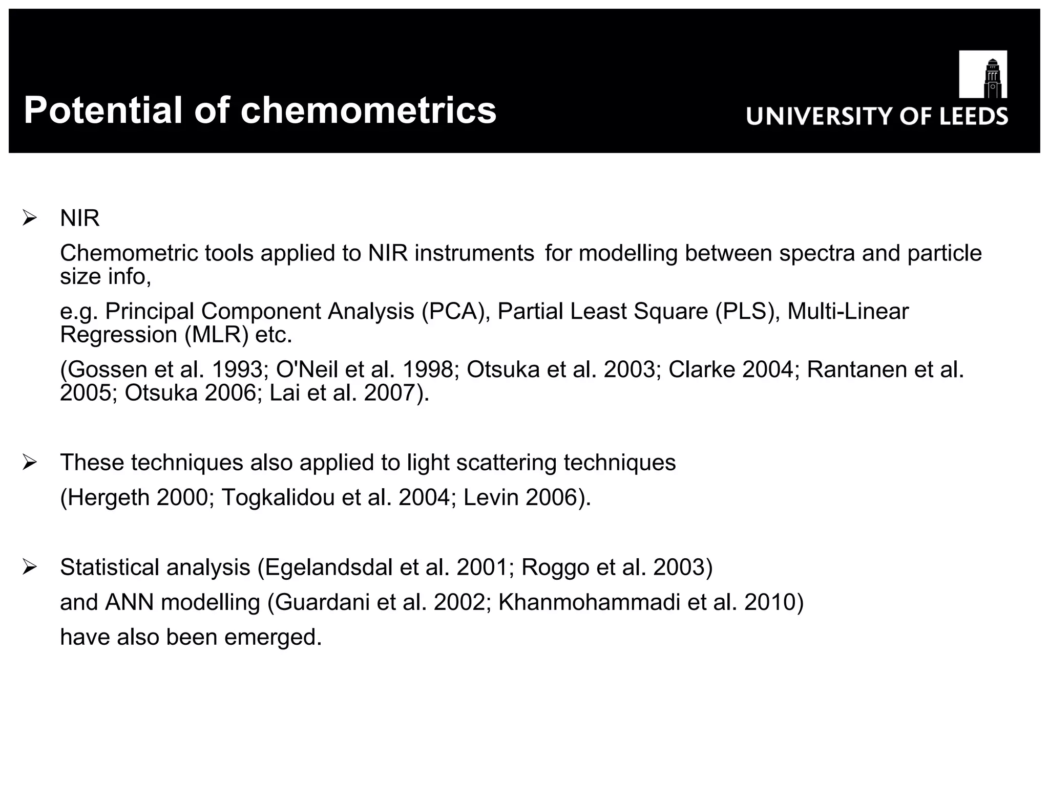 Potential of chemometrics NIR Chemometric tools applied to NIR instruments  for modelling between spectra and particle size info, e.g. Principal Component Analysis (PCA), Partial Least Square (PLS), Multi-Linear Regression (MLR) etc. (Gossen et al. 1993; O'Neil et al. 1998; Otsuka et al. 2003; Clarke 2004; Rantanen et al. 2005; Otsuka 2006; Lai et al. 2007). These techniques also applied to light scattering techniques (Hergeth 2000; Togkalidou et al. 2004; Levin 2006). Statistical analysis (Egelandsdal et al. 2001; Roggo et al. 2003) and ANN modelling (Guardani et al. 2002; Khanmohammadi et al. 2010) have also been emerged. 