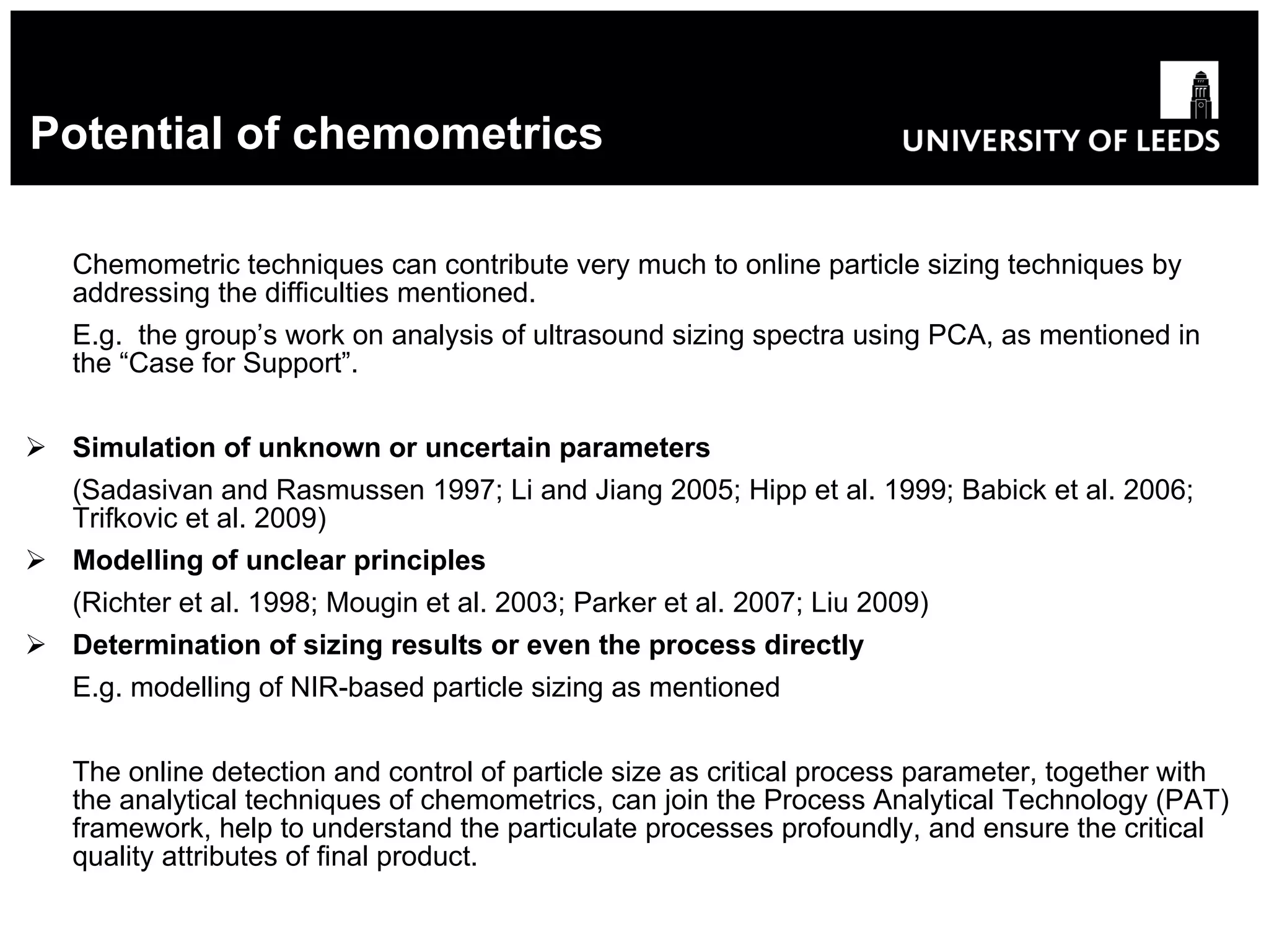 Potential of chemometrics Chemometric techniques can contribute very much to online particle sizing techniques by addressing the difficulties mentioned. E.g.  the group’s work on analysis of ultrasound sizing spectra using PCA, as mentioned in the “Case for Support”. Simulation of unknown or uncertain parameters   (Sadasivan and Rasmussen 1997; Li and Jiang 2005; Hipp et al. 1999; Babick et al. 2006; Trifkovic et al. 2009) Modelling of unclear principles   (Richter et al. 1998; Mougin et al. 2003; Parker et al. 2007; Liu 2009) Determination of sizing results or even the process directly   E.g. modelling of NIR-based particle sizing as mentioned The online detection and control of particle size as critical process parameter, together with the analytical techniques of chemometrics, can join the Process Analytical Technology (PAT) framework, help to understand the particulate processes profoundly, and ensure the critical quality attributes of final product. 