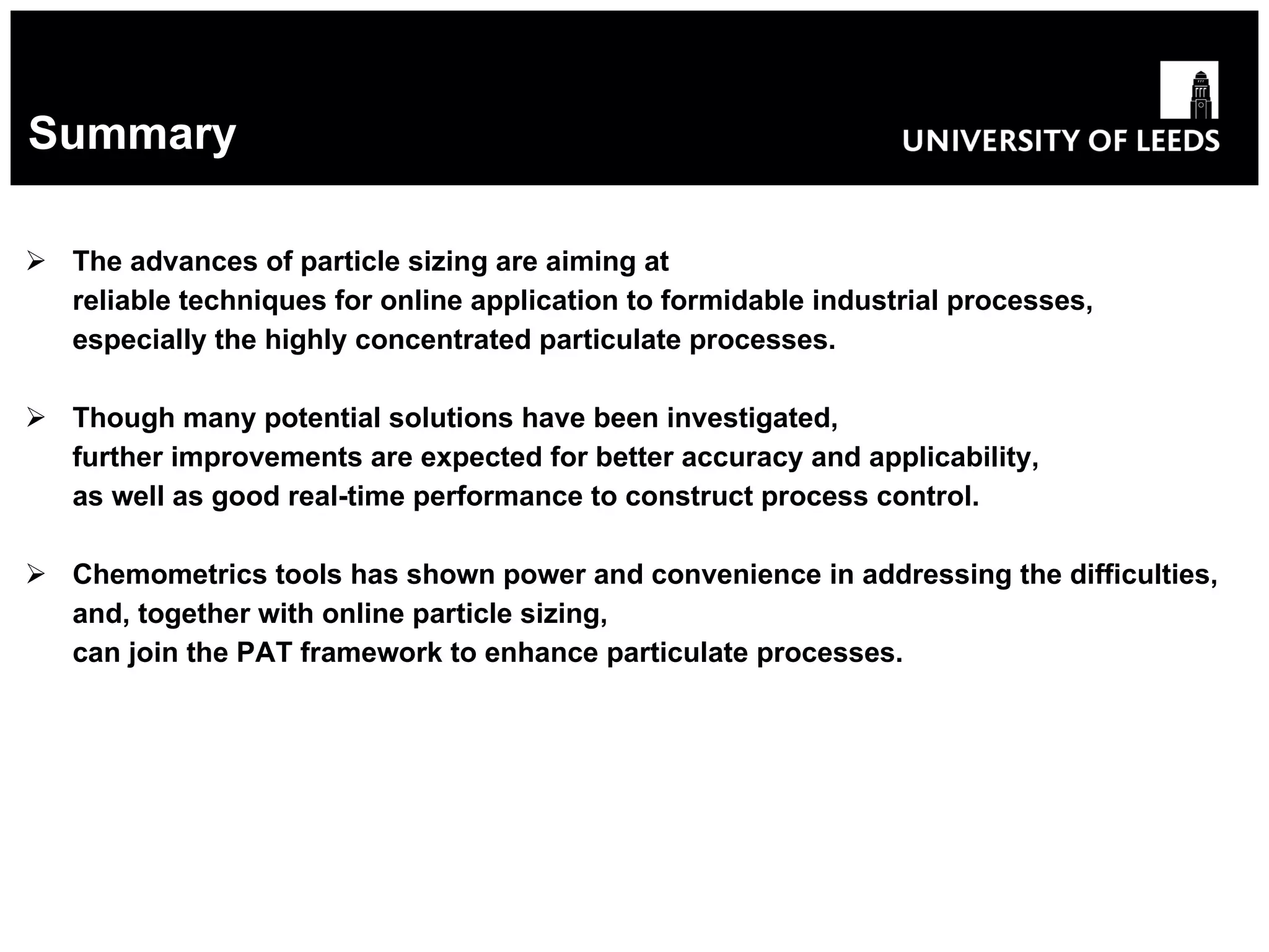 Summary The advances of particle sizing are aiming at reliable techniques for online application to formidable industrial processes, especially the highly concentrated particulate processes. Though many potential solutions have been investigated, further improvements are expected for better accuracy and applicability, as well as good real-time performance to construct process control. Chemometrics tools has shown power and convenience in addressing the difficulties, and, together with online particle sizing, can join the PAT framework to enhance particulate processes. 