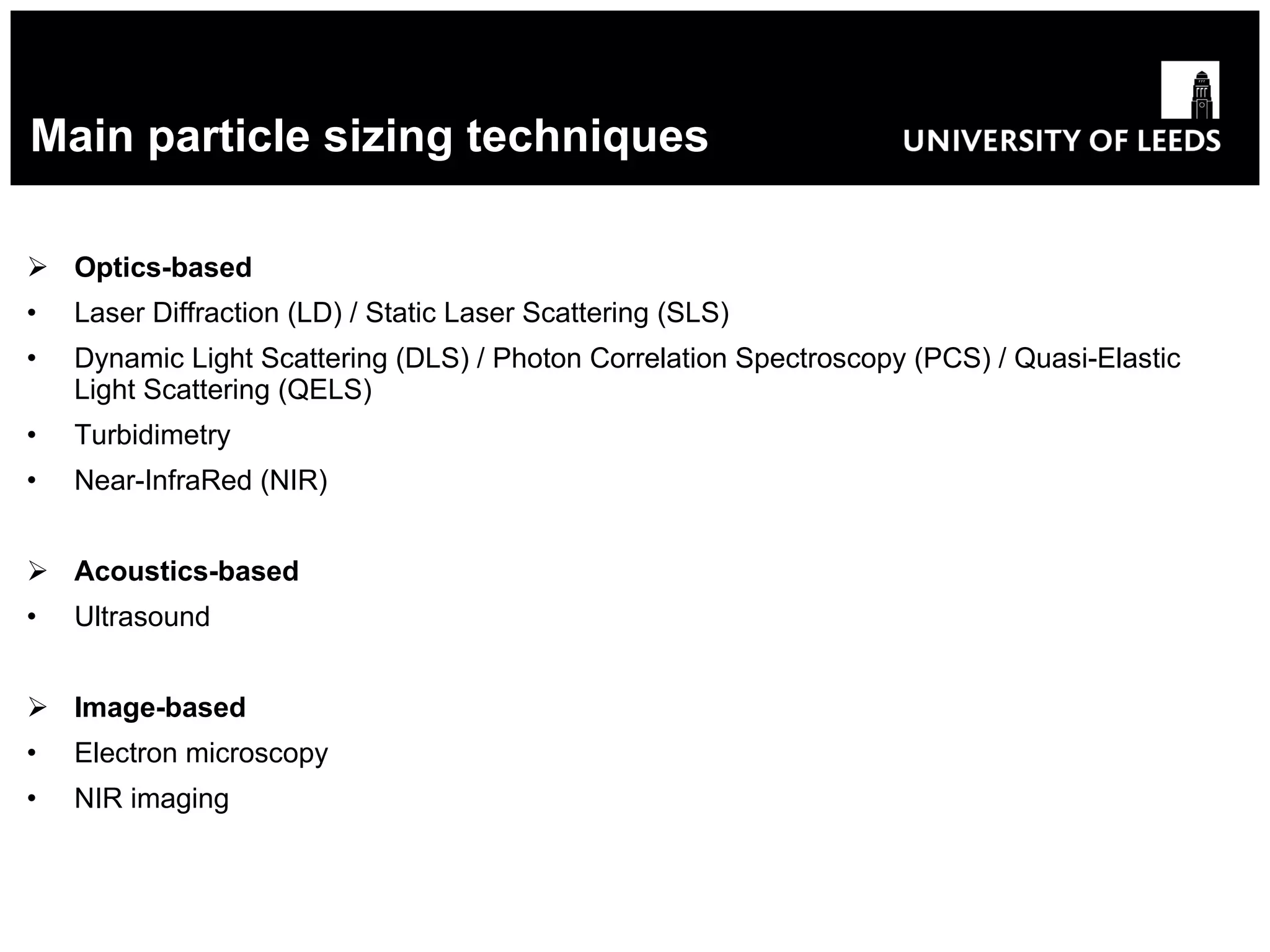Main particle sizing techniques Optics-based Laser Diffraction (LD) / Static Laser Scattering (SLS) Dynamic Light Scattering (DLS) / Photon Correlation Spectroscopy (PCS) / Quasi-Elastic Light Scattering (QELS) Turbidimetry Near-InfraRed (NIR) Acoustics-based Ultrasound Image-based Electron microscopy NIR imaging 