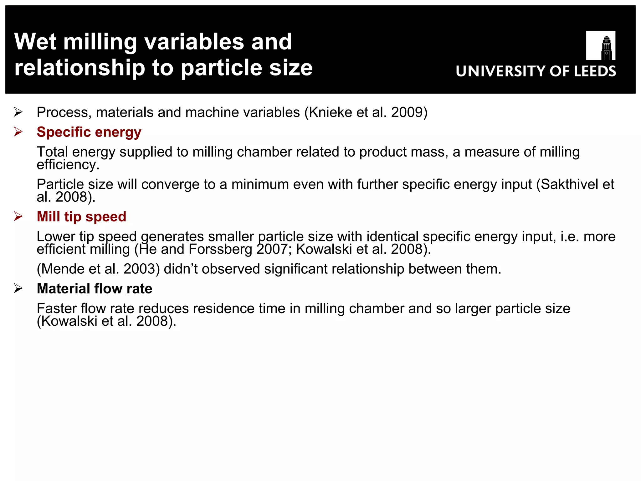 Wet milling variables and relationship to particle size Process, materials and machine variables (Knieke et al. 2009) Specific energy T otal energy supplied to milling chamber related to product mass, a measure of milling efficiency. Particle size will converge to a minimum even with further specific energy input (Sakthivel et al. 2008). Mill   tip speed   Lower tip speed generates smaller particle size with identical specific energy input, i.e. more efficient milling (He and Forssberg 2007; Kowalski et al. 2008). (Mende et al. 2003) didn’t observed significant relationship between them. Material flow rate   Faster flow rate reduces residence time in milling chamber and so larger particle size (Kowalski et al. 2008). 
