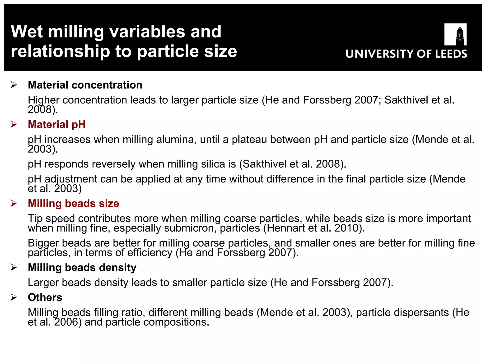 Wet milling variables and relationship to particle size Material concentration   Higher concentration leads to larger particle size (He and Forssberg 2007; Sakthivel et al. 2008). Material pH   pH increases when milling alumina, until a plateau between pH and particle size  (Mende et al. 2003). pH responds reversely when milling silica is ( Sakthivel et al. 2008 ). pH adjustment can be applied at any time without difference in the final particle size (Mende et al. 2003) Milling beads size   T ip speed contributes more when milling coarse particles, while beads size is more important when milling fine, especially submicron, particles ( Hennart et al. 2010 ). Bigger beads are better for milling coarse particles, and smaller ones are better for milling fine particles, in terms of efficiency ( He and Forssberg 2007 ). Milling beads density Larger beads density leads to smaller particle size (He  and Forssberg 2007 ). Others Milling beads filling ratio, different milling beads  (Mende et al. 2003) , particle dispersants (He et al. 2006) and particle compositions. 