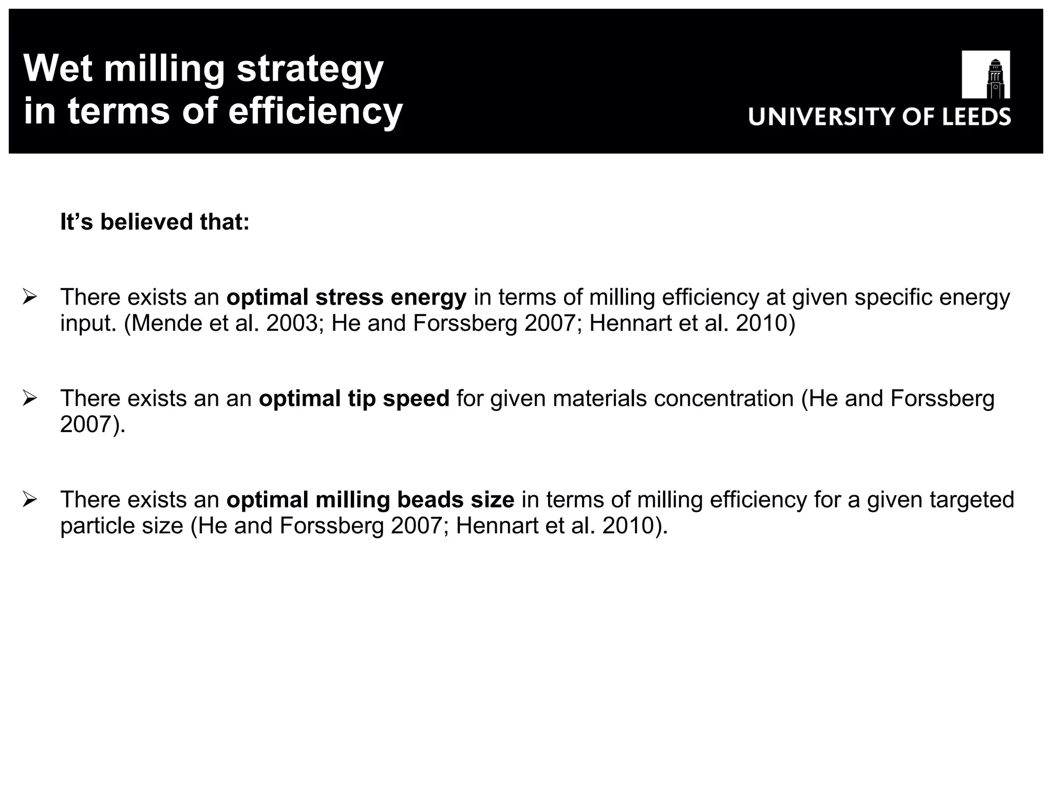 Wet milling strategy in terms of efficiency It’s believed that: There exists an  optimal stress energy  in terms of milling efficiency at given specific energy input. (Mende et al. 2003;  He and Forssberg 2007; Hennart et al. 2010) There exists an  an  optimal tip speed  for given materials concentration  ( He and Forssberg 2007 ). There exists an  optimal milling beads size  in terms of milling efficiency for a given targeted particle size  ( He and Forssberg 2007; Hennart et al. 2010). 
