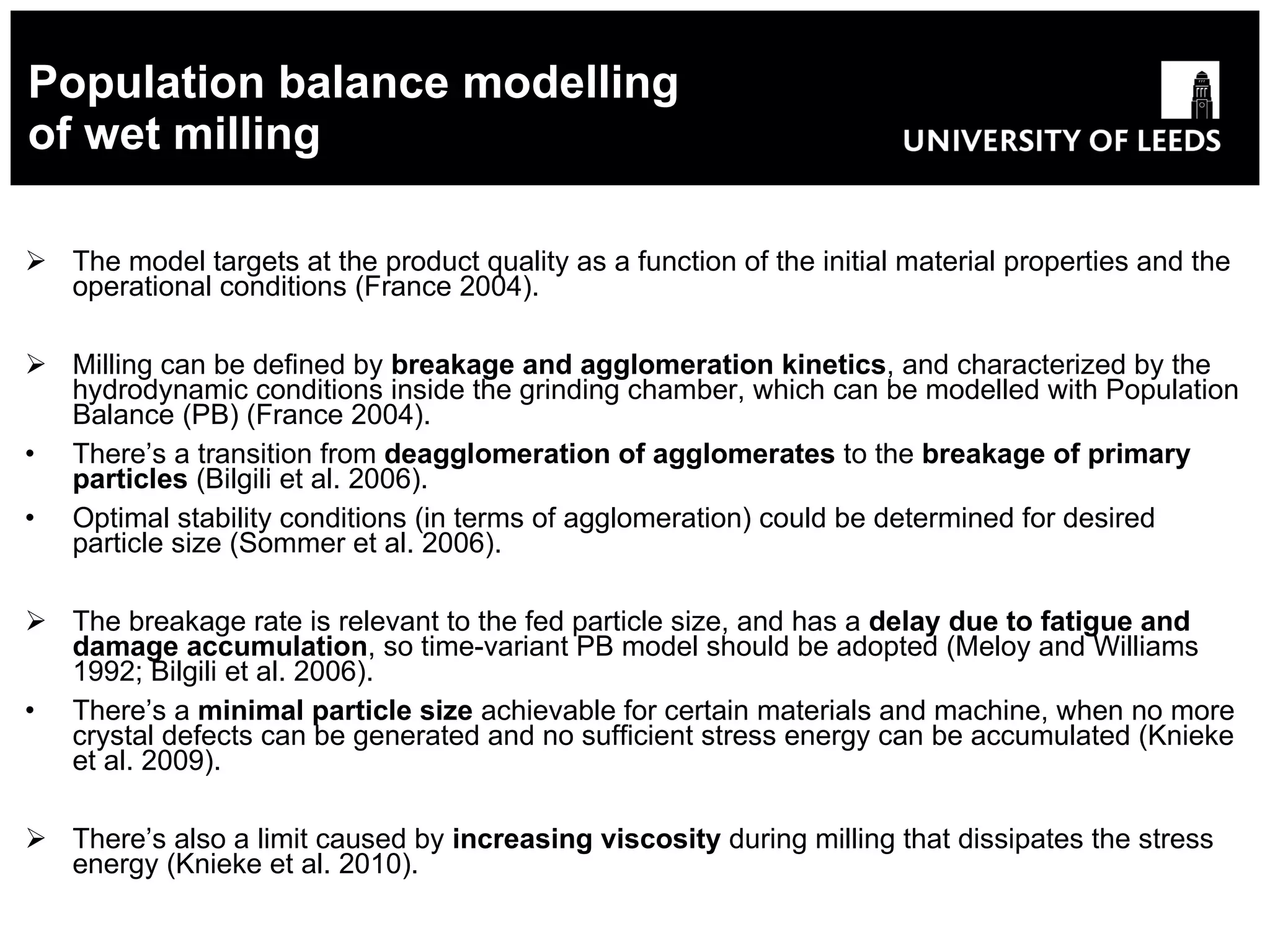 Population balance modelling of wet milling The model targets at the product quality as a function of the initial material properties and the operational conditions  (France 2004). Milling can be defined by  breakage and agglomeration kinetics , and characterized by the hydrodynamic conditions inside the grinding chamber, which can be modelled with Population Balance (PB) (France 2004). There’s  a transition from  deagglomeration of agglomerates  to the  breakage of primary particles  (Bilgili et al. 2006). Optimal stability conditions (in terms of agglomeration) could be determined for desired particle size (Sommer et al. 2006). The breakage rate is relevant to the fed particle size, and has a  delay  due to fatigue and damage accumulation , so time-variant PB model should be adopted (Meloy and Williams 1992; Bilgili et al. 2006). There’s a  minimal particle size  achievable for certain materials and machine, when no more crystal defects can be generated and no sufficient stress energy can be accumulated (Knieke et al. 2009). There’s also a limit caused by  increasing viscosity  during milling that dissipates the stress energy (Knieke et al. 2010). 