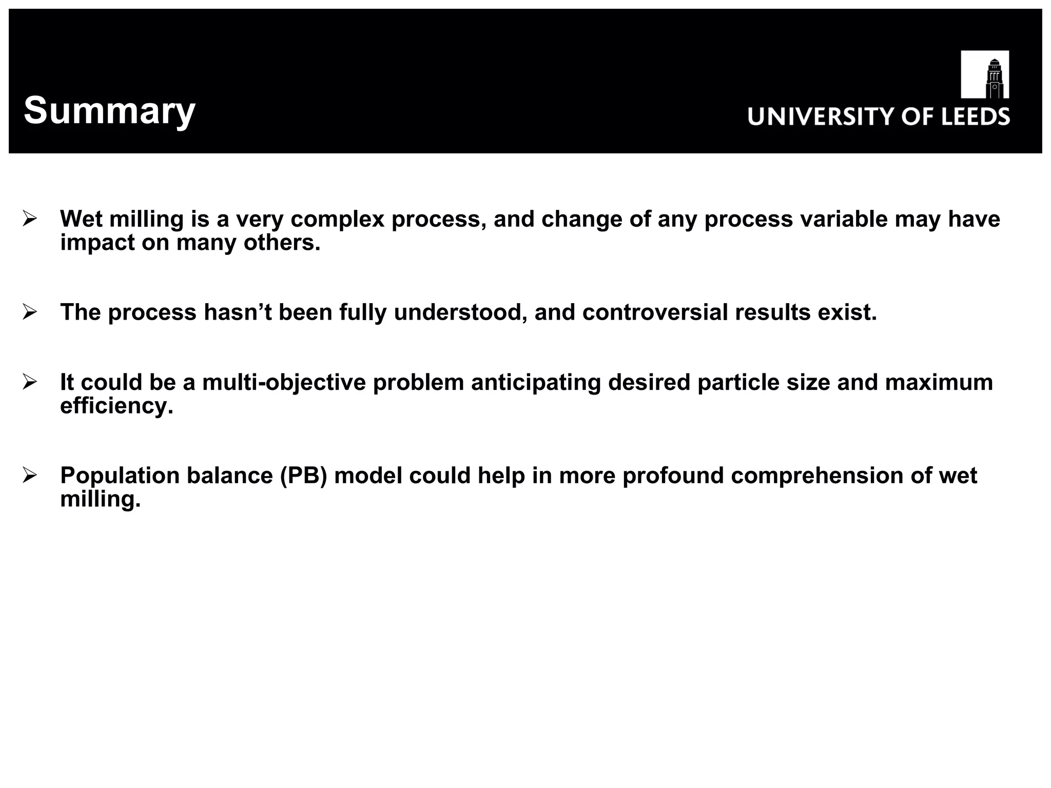 Summary Wet milling is a very complex process, and change of any process variable may have impact on many others. The process hasn’t been fully understood, and controversial results exist. It could be a multi-objective problem anticipating desired particle size and maximum efficiency. Population balance (PB) model could help in more profound comprehension of wet milling. 