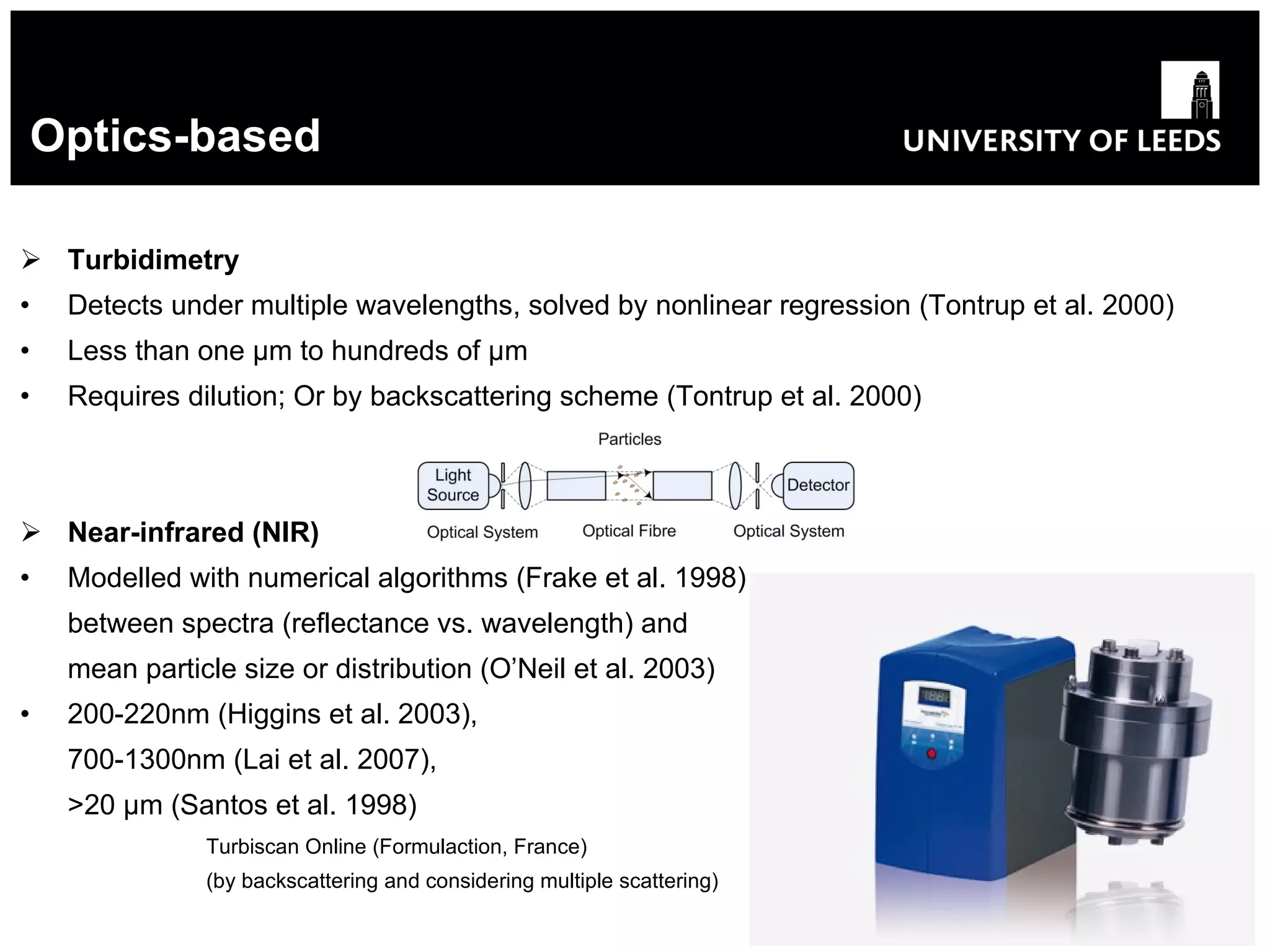 Optics-based Turbidimetry Detects under multiple wavelengths, solved by nonlinear regression   (Tontrup et al. 2000) Less than one  μ m to hundreds of  μ m Requires dilution;  Or by backscattering scheme  (Tontrup et al. 2000) Near-infrared (NIR) Modelled with numerical algorithms  (Frake et al. 1998) between spectra (reflectance vs. wavelength) and mean particle size or distribution (O’Neil et al. 2003) 200-220nm (Higgins et al. 2003), 700-1300nm (Lai et al. 2007), >20  μ m (Santos et al. 1998)   Turbiscan Online (Formulaction, France )   (by backscattering and considering multiple scattering) 