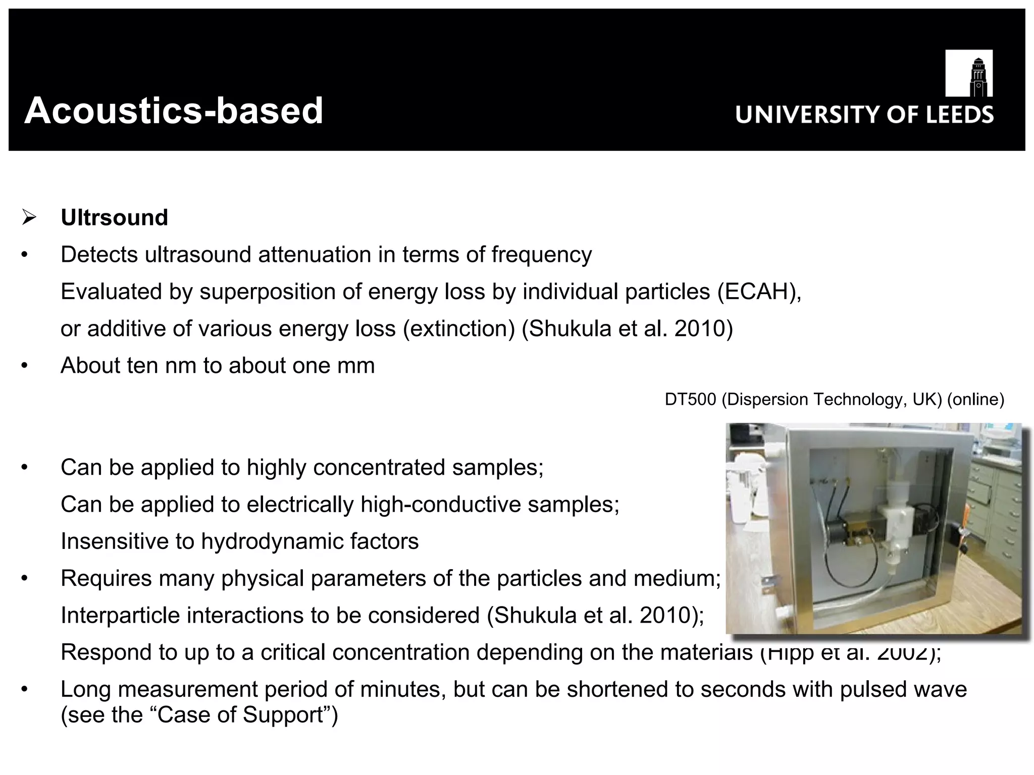 Acoustics-based Ultrsound Detects ultrasound attenuation in terms of frequency Evaluated by superposition of energy loss by individual particles (ECAH), or  additive  of  various energy loss ( extinction) (Shukula et al. 2010) About ten nm to about one mm   DT500 (Dispersion Technology, UK) (online) Can be applied to highly concentrated samples; Can be applied to electrically high-conductive samples ; Insensitive to hydrodynamic factors Requires many physical parameters of the particles and medium; Interparticle interactions to be considered (Shukula et al. 2010); Respond to up to a critical concentration depending on the materials (Hipp et al. 2002); Long measurement period of minutes, but can be shortened to seconds with pulsed wave (see the “Case of Support”) 