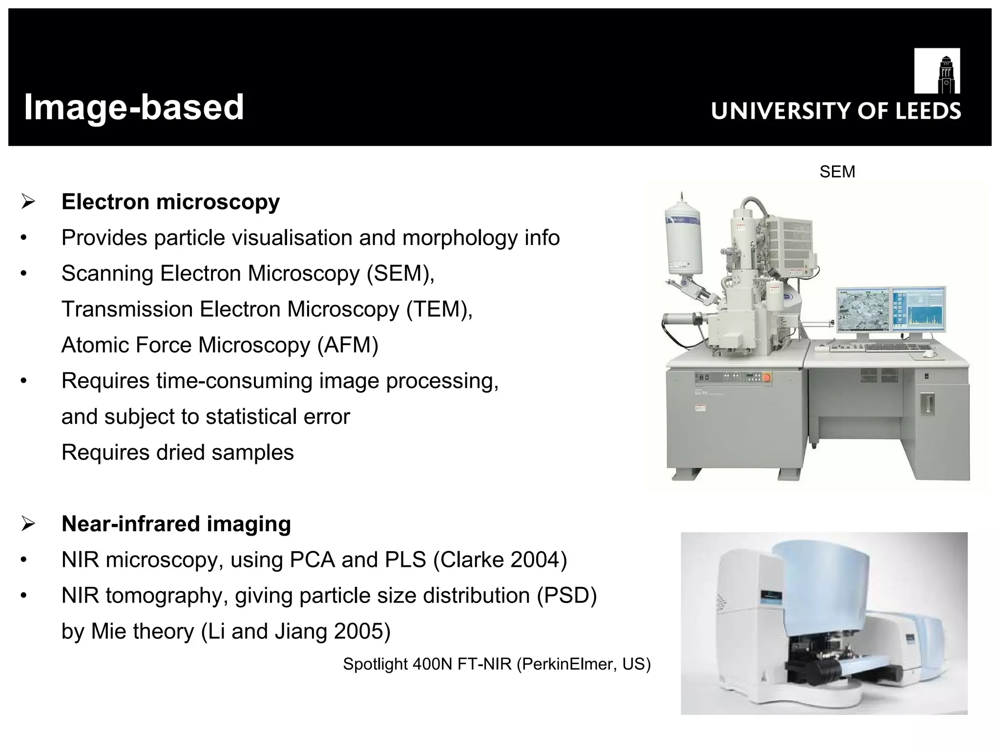 Image-based SEM Electron microscopy Provides particle visualisation and morphology info Scanning Electron Microscopy (SEM), Transmission Electron Microscopy (TEM), Atomic Force Microscopy (AFM) Requires time-consuming image processing, and subject to statistical error Requires dried samples Near-infrared imaging NIR microscopy, using PCA and PLS (Clarke 2004) NIR tomography, giving particle size distribution (PSD) by Mie theory (Li and Jiang 2005)   Spotlight 400N FT-NIR (PerkinElmer, US) 